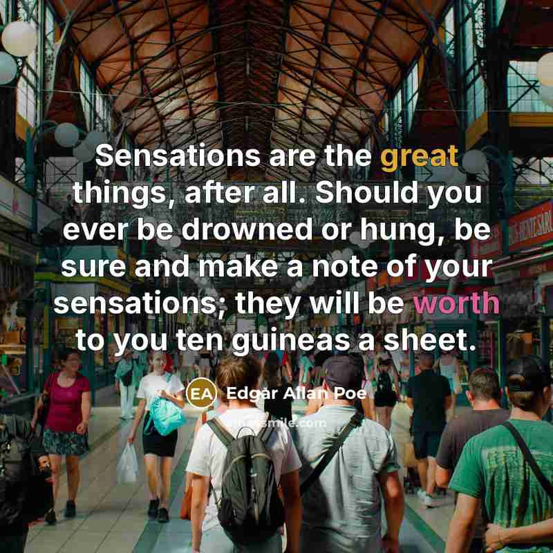 “Sensations are the great things, after all. Should you ever be drowned or hung, be sure and make a note of your sensations; they will be worth to you ten guineas a sheet.” quote by Edgar Allan Poe