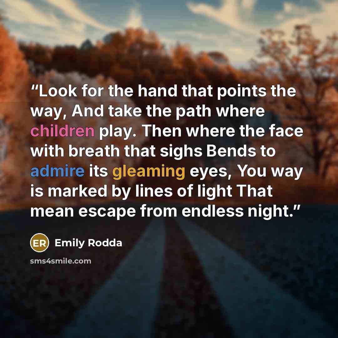 “Look for the hand that points the way, And take the path where children play. Then where the face with breath that sighs Bends to admire its gleaming eyes, You way is marked by lines of light That mean escape from endless night.” quote by Emily Rodda
