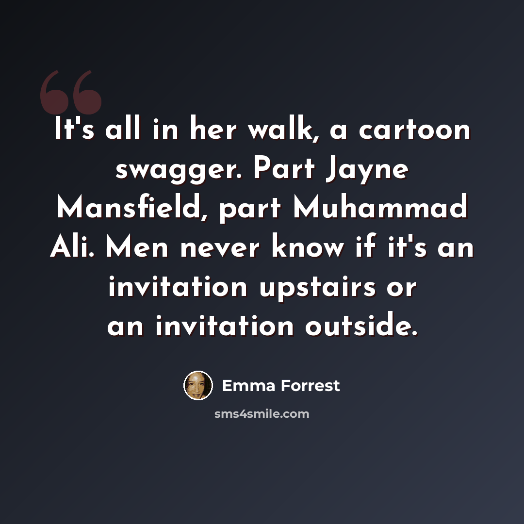 “It's all in her walk, a cartoon swagger. Part Jayne Mansfield, part Muhammad Ali. Men never know if it's an invitation upstairs or an invitation outside.” quote by Emma Forrest