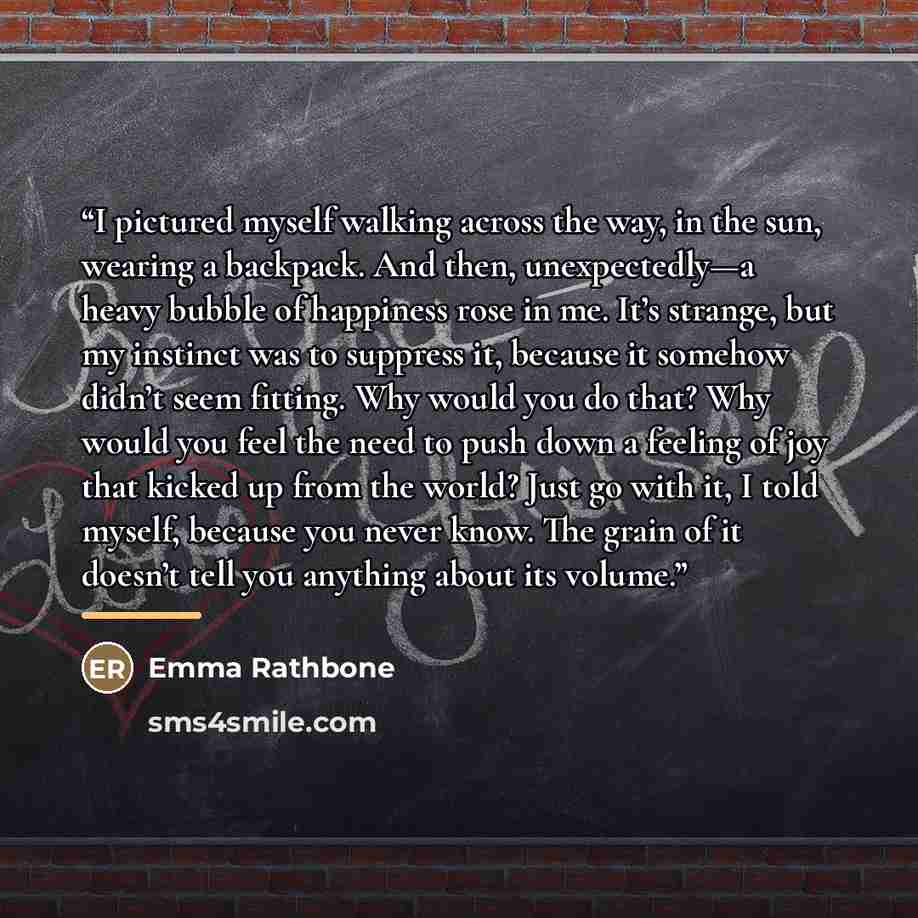 “I pictured myself walking across the way, in the sun, wearing a backpack. And then, unexpectedly—a heavy bubble of happiness rose in me. It’s strange, but my instinct was to suppress it, because it somehow didn’t seem fitting. Why would you do that? Why would you feel the need to push down a…” quote by Emma Rathbone