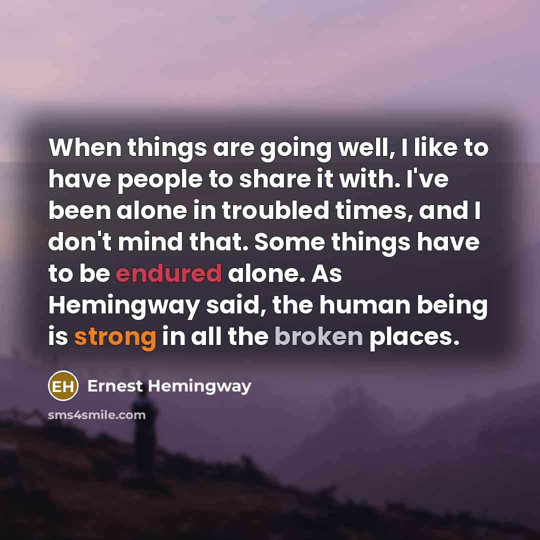 “When things are going well, I like to have people to share it with. I've been alone in troubled times, and I don't mind that. Some things have to be endured alone. As Hemingway said, the human being is strong in all the broken places.” quote by Ernest Hemingway