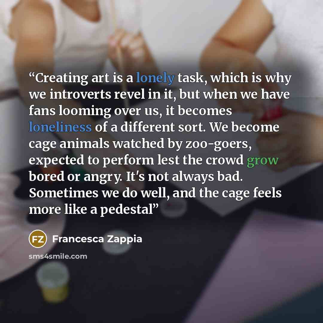 “Creating art is a lonely task, which is why we introverts revel in it, but when we have fans looming over us, it becomes loneliness of a different sort. We become cage animals watched by zoo-goers, expected to perform lest the crowd grow bored or angry. It's not always bad. Sometimes we do well…” quote by Francesca Zappia