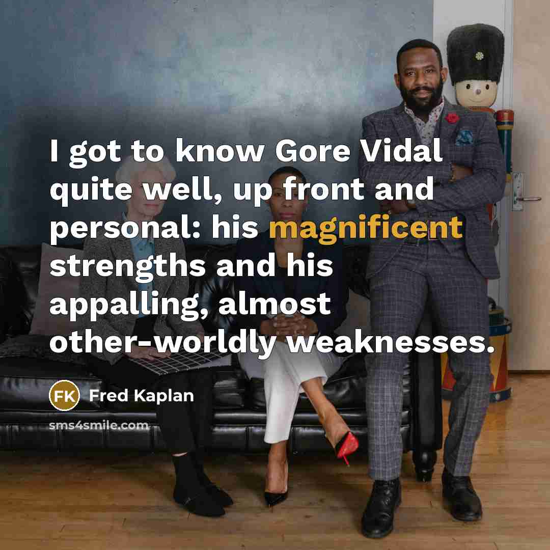 “I got to know Gore Vidal quite well, up front and personal: his magnificent strengths and his appalling, almost other-worldly weaknesses.” quote by Fred Kaplan