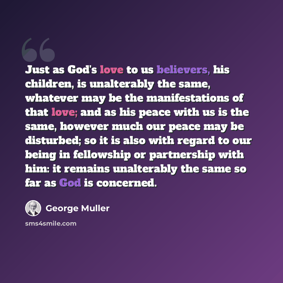“Just as God's love to us believers, his children, is unalterably the same, whatever may be the manifestations of that love; and as his peace with us is the same, however much our peace may be disturbed; so it is also with regard to our being in fellowship or partnership with him: it remains…” quote by George Muller