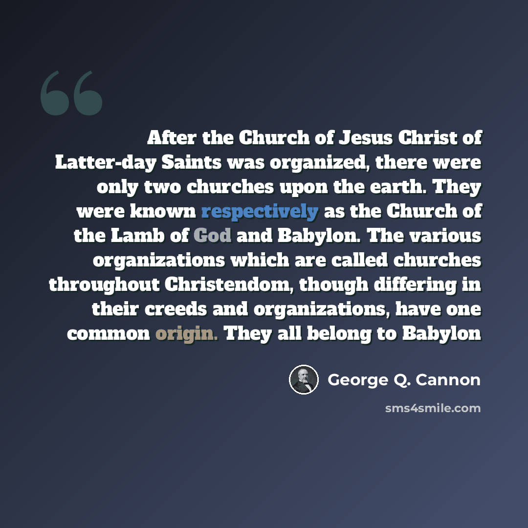 “After the Church of Jesus Christ of Latter-day Saints was organized, there were only two churches upon the earth. They were known respectively as the Church of the Lamb of God and Babylon. The various organizations which are called churches throughout Christendom, though differing in their creeds…” quote by George Q. Cannon
