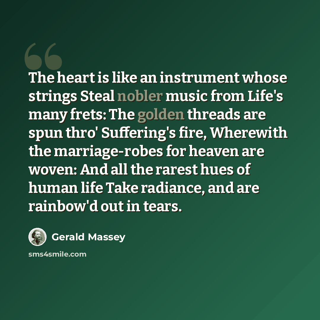 “The heart is like an instrument whose strings Steal nobler music from Life's many frets: The golden threads are spun thro' Suffering's fire, Wherewith the marriage-robes for heaven are woven: And all the rarest hues of human life Take radiance, and are rainbow'd out in tears.” quote by Gerald Massey