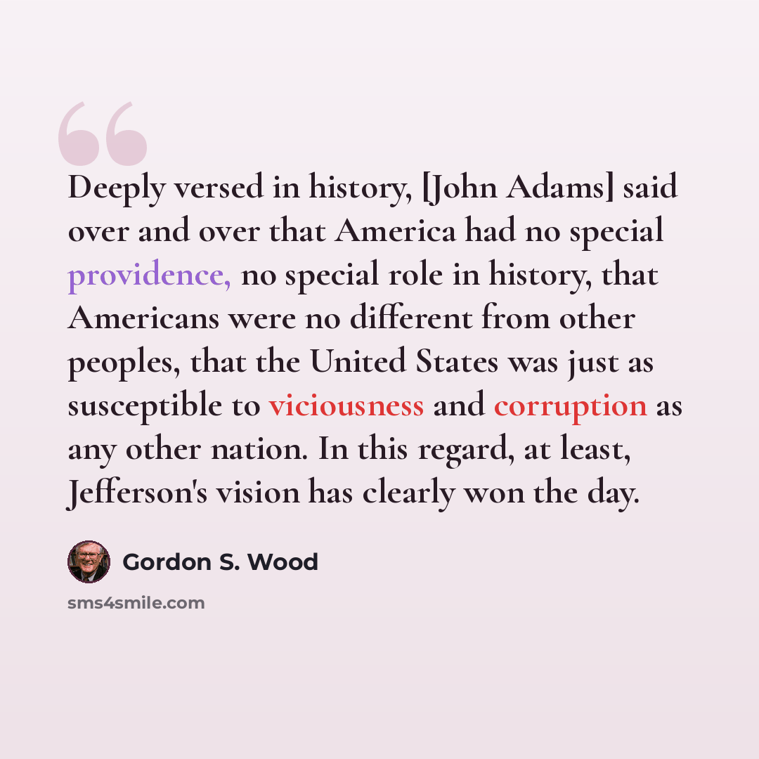 “Deeply versed in history, [John Adams] said over and over that America had no special providence, no special role in history, that Americans were no different from other peoples, that the United States was just as susceptible to viciousness and corruption as any other nation. In this regard, at…” quote by Gordon S. Wood