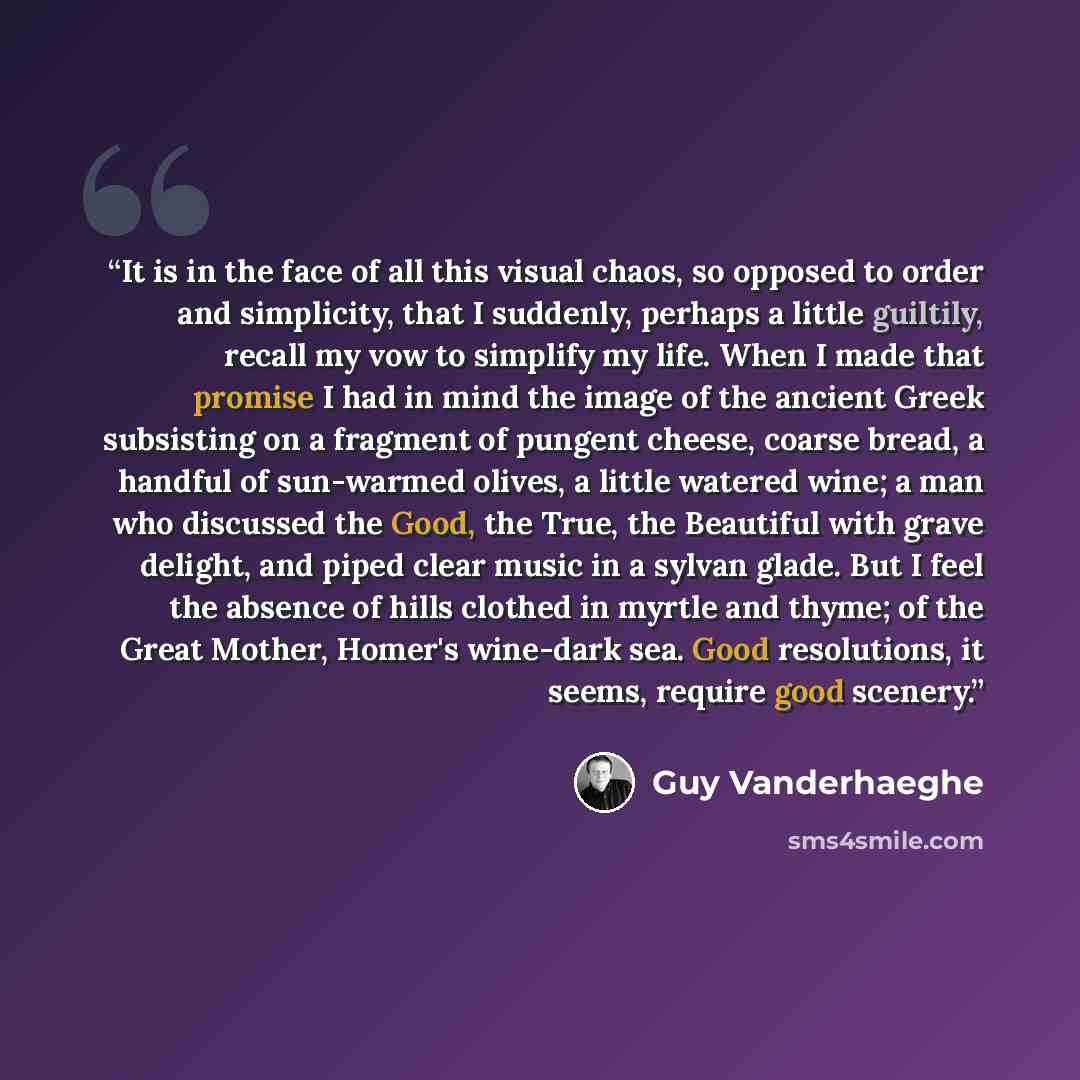 “It is in the face of all this visual chaos, so opposed to order and simplicity, that I suddenly, perhaps a little guiltily, recall my vow to simplify my life. When I made that promise I had in mind the image of the ancient Greek subsisting on a fragment of pungent cheese, coarse bread, a handful…” quote by Guy Vanderhaeghe