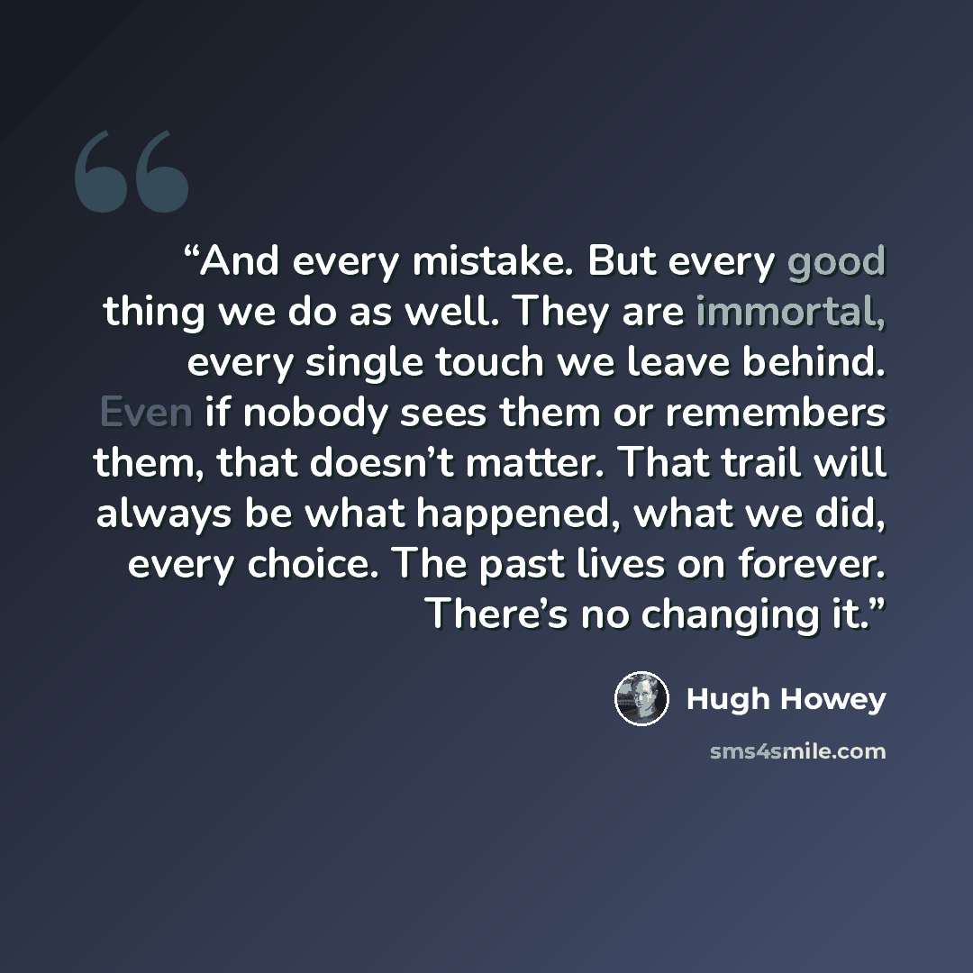 “And every mistake. But every good thing we do as well. They are immortal, every single touch we leave behind. Even if nobody sees them or remembers them, that doesn’t matter. That trail will always be what happened, what we did, every choice. The past lives on forever. There’s no changing it.” quote by Hugh Howey