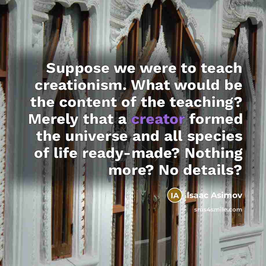 “Suppose we were to teach creationism. What would be the content of the teaching? Merely that a creator formed the universe and all species of life ready-made? Nothing more? No details?” quote by Isaac Asimov