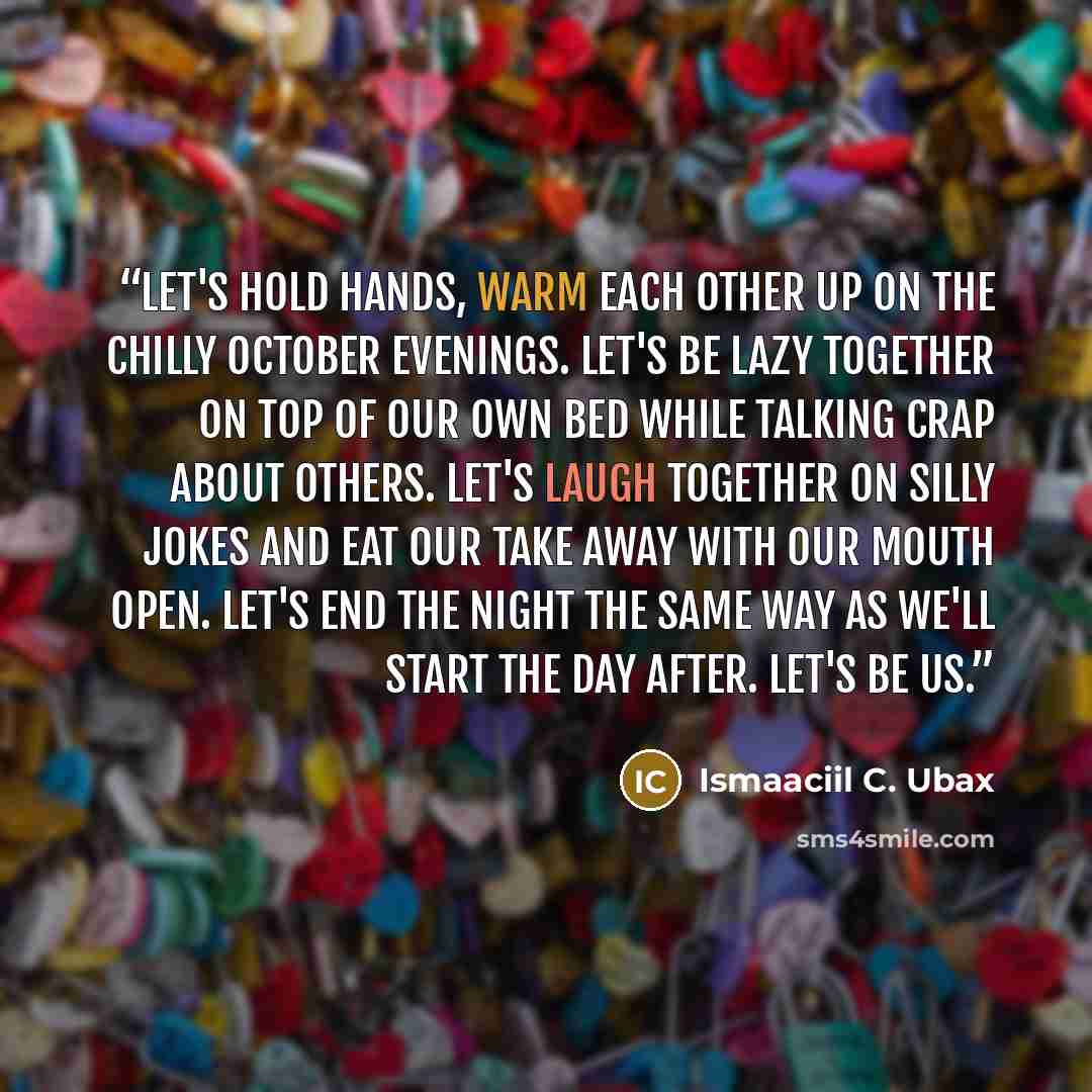 “Let's hold hands, warm each other up on the chilly October evenings. Let's be lazy together on top of our own bed while talking crap about others. Let's laugh together on silly jokes and eat our take away with our mouth open. Let's end the night the same way as we'll start the day after. Let's be…” quote by Ismaaciil C. Ubax