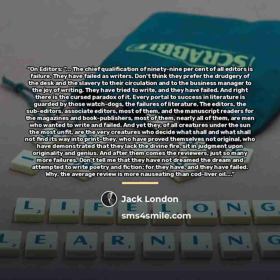 “On Editors: "... The chief qualification of ninety-nine per cent of all editors is failure. They have failed as writers. Don't think they prefer the drudgery of the desk and the slavery to their circulation and to the business manager to the joy of writing. They have tried to write, and they have…” quote by Jack London