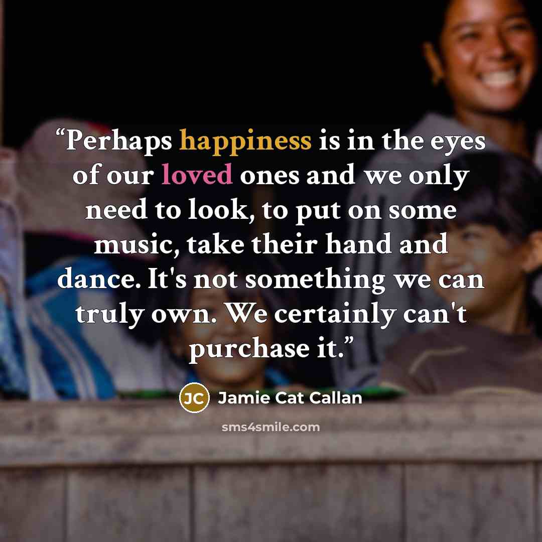 “Perhaps happiness is in the eyes of our loved ones and we only need to look, to put on some music, take their hand and dance. It's not something we can truly own. We certainly can't purchase it.” quote by Jamie Cat Callan