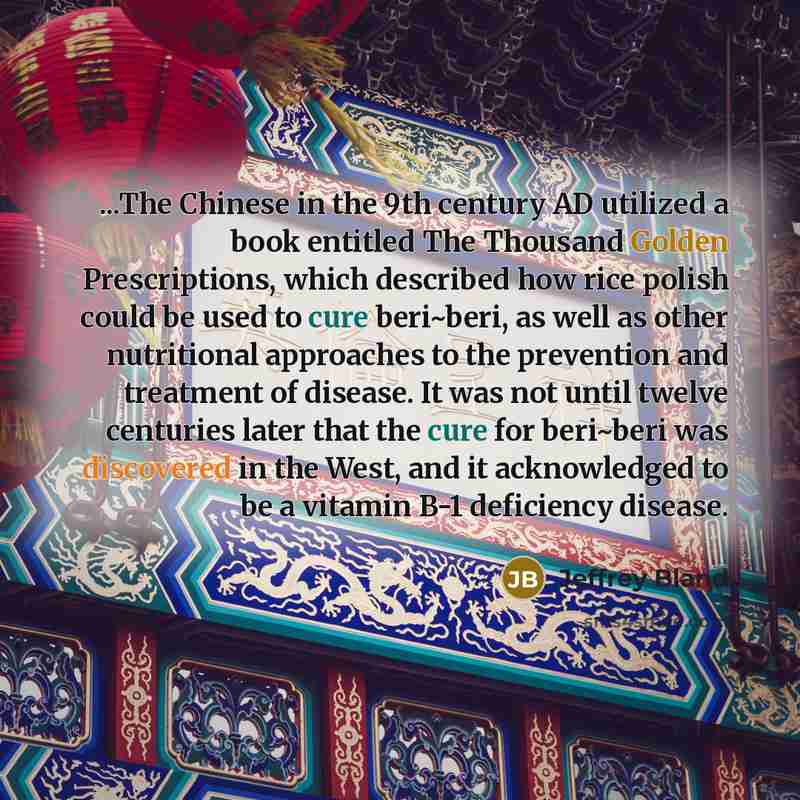 “...The Chinese in the 9th century AD utilized a book entitled The Thousand Golden Prescriptions, which described how rice polish could be used to cure beri~beri, as well as other nutritional approaches to the prevention and treatment of disease. It was not until twelve centuries later that the…” quote by Jeffrey Bland