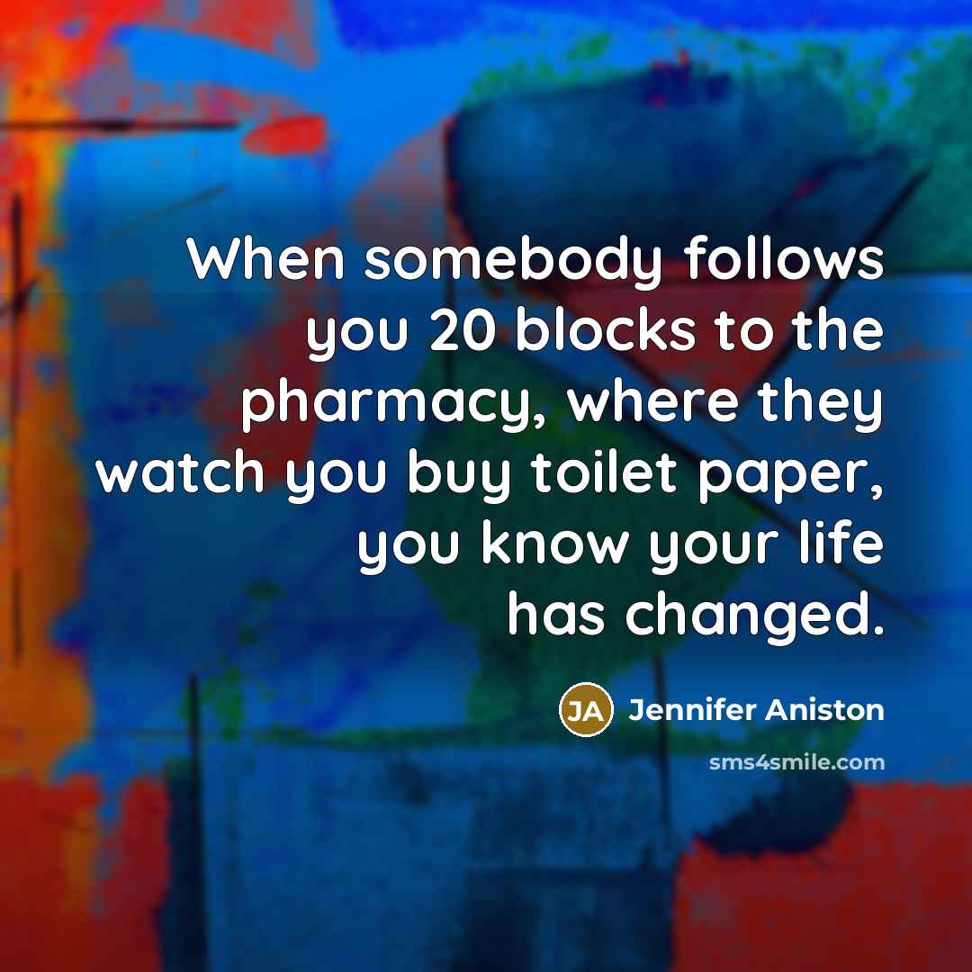 “When somebody follows you 20 blocks to the pharmacy, where they watch you buy toilet paper, you know your life has changed.” quote by Jennifer Aniston