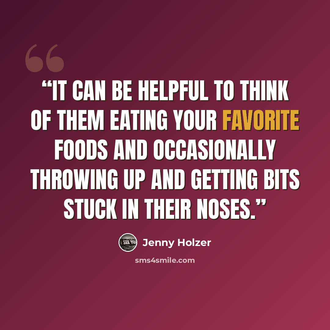 “IT CAN BE HELPFUL TO THINK OF THEM EATING YOUR FAVORITE FOODS AND OCCASIONALLY THROWING UP AND GETTING BITS STUCK IN THEIR NOSES.” quote by Jenny Holzer