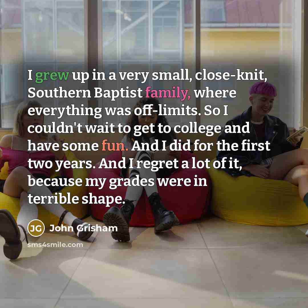 “I grew up in a very small, close-knit, Southern Baptist family, where everything was off-limits. So I couldn't wait to get to college and have some fun. And I did for the first two years. And I regret a lot of it, because my grades were in terrible shape.” quote by John Grisham