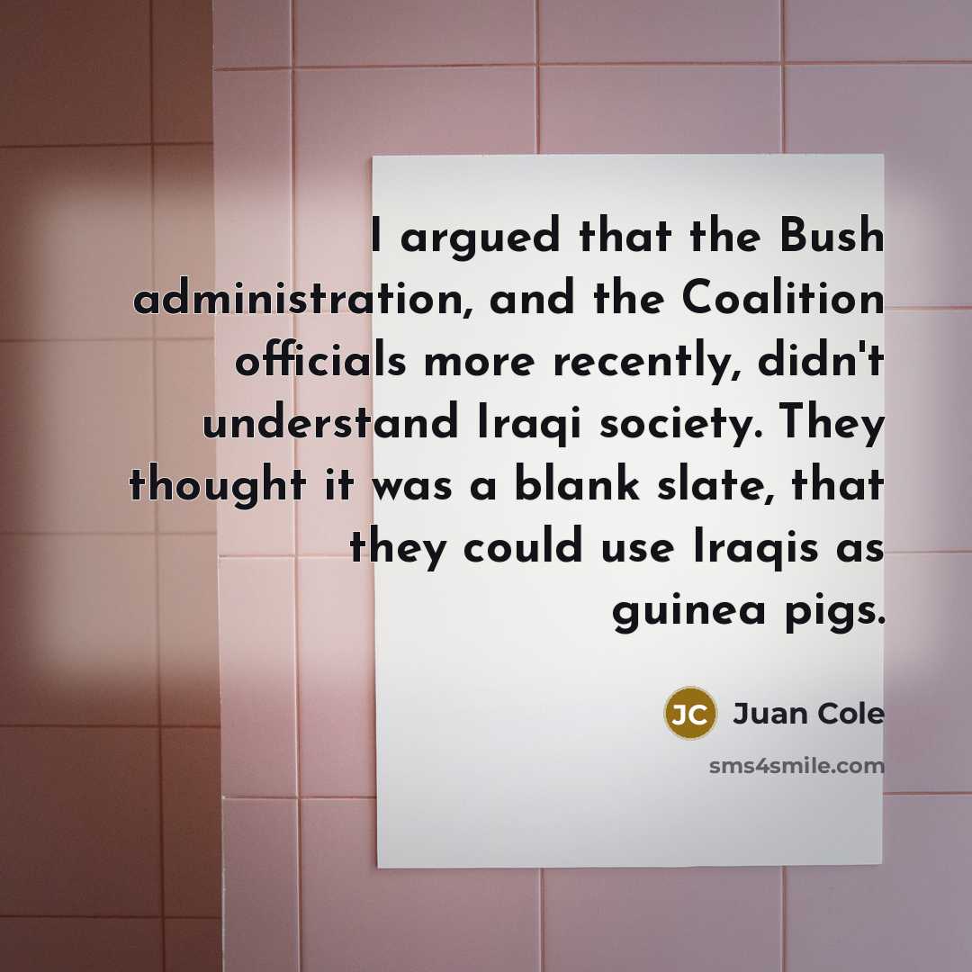 “I argued that the Bush administration, and the Coalition officials more recently, didn't understand Iraqi society. They thought it was a blank slate, that they could use Iraqis as guinea pigs.” quote by Juan Cole