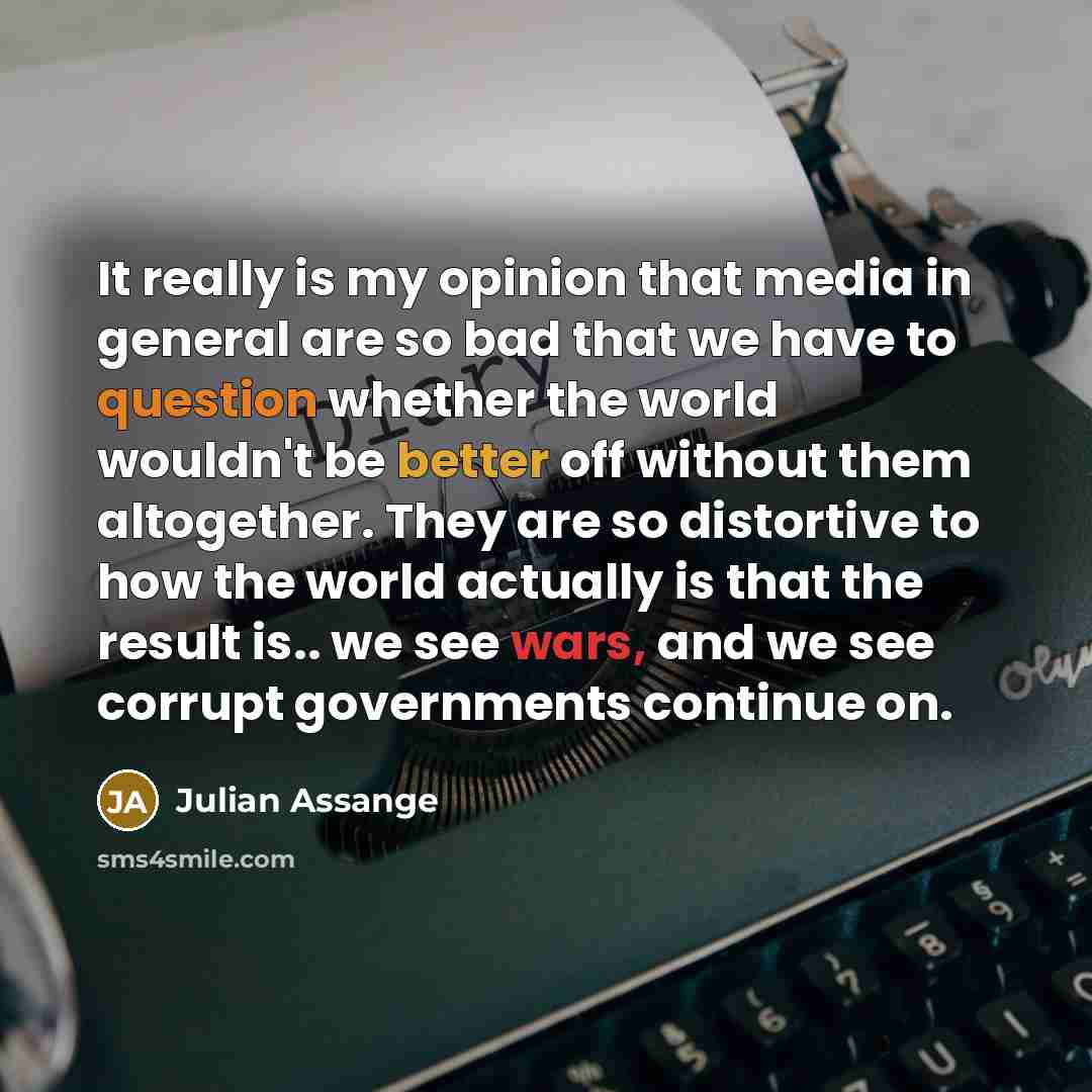 “It really is my opinion that media in general are so bad that we have to question whether the world wouldn't be better off without them altogether. They are so distortive to how the world actually is that the result is.. we see wars, and we see corrupt governments continue on.” quote by Julian Assange
