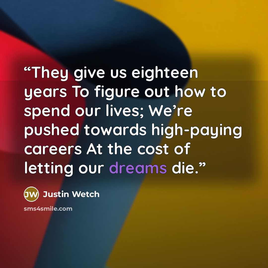“They give us eighteen years To figure out how to spend our lives; We’re pushed towards high-paying careers At the cost of letting our dreams die.” quote by Justin Wetch