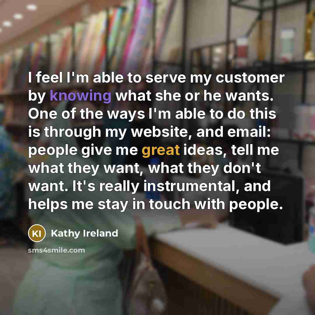 “I feel I'm able to serve my customer by knowing what she or he wants. One of the ways I'm able to do this is through my website, and email: people give me great ideas, tell me what they want, what they don't want. It's really instrumental, and helps me stay in touch with people.” quote by Kathy Ireland