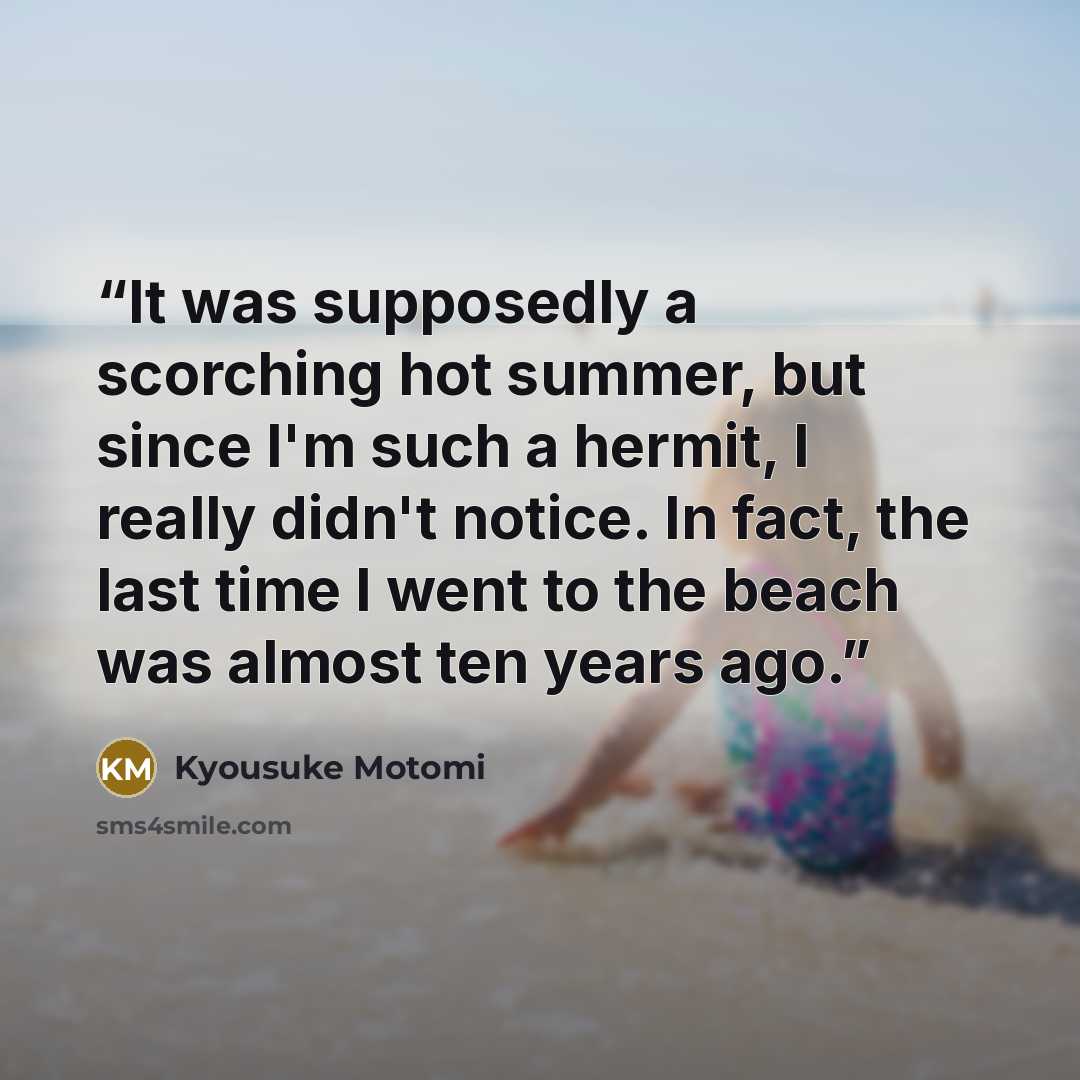 “It was supposedly a scorching hot summer, but since I'm such a hermit, I really didn't notice. In fact, the last time I went to the beach was almost ten years ago.” quote by Kyousuke Motomi