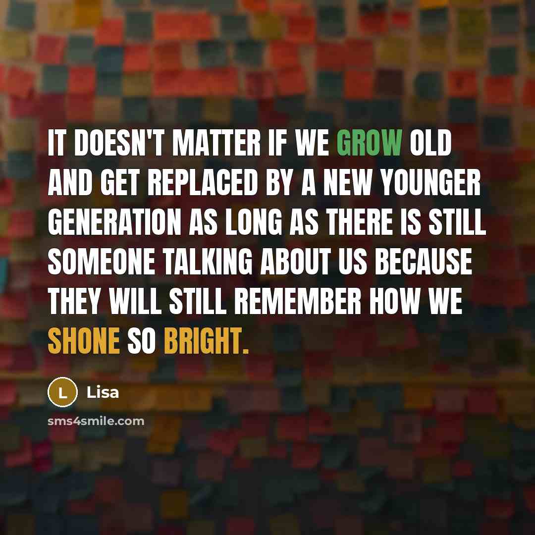 “It doesn't matter if we grow old and get replaced by a new younger generation as long as there is still someone talking about us because they will still remember how we shone so bright.” quote by Lisa