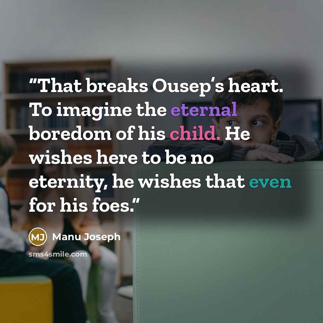 “That breaks Ousep’s heart. To imagine the eternal boredom of his child. He wishes here to be no eternity, he wishes that even for his foes.” quote by Manu Joseph