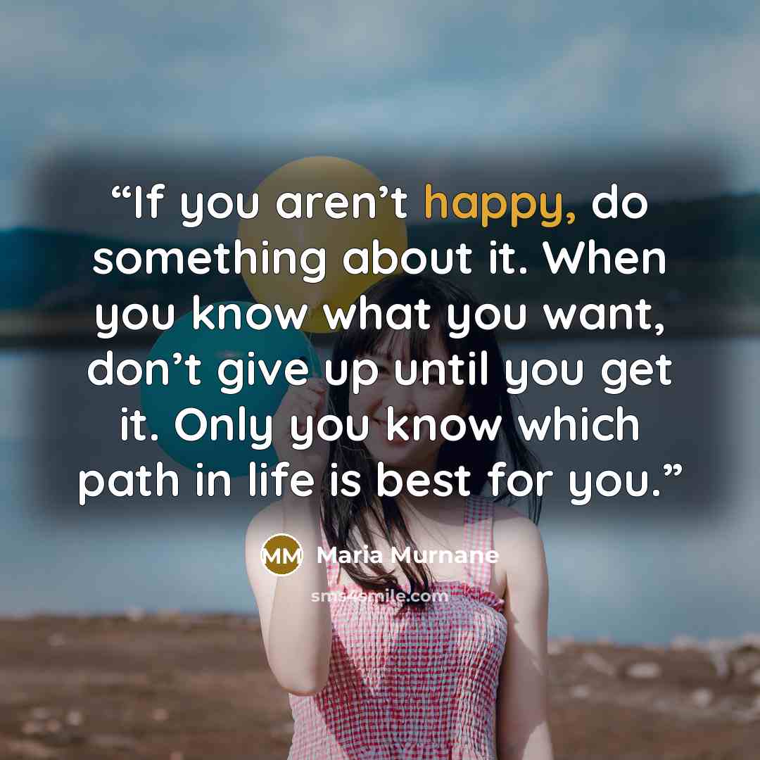 “If you aren’t happy, do something about it. When you know what you want, don’t give up until you get it. Only you know which path in life is best for you.” quote by Maria Murnane
