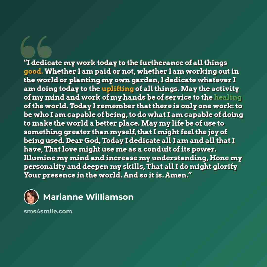 “I dedicate my work today to the furtherance of all things good. Whether I am paid or not, whether I am working out in the world or planting my own garden, I dedicate whatever I am doing today to the uplifting of all things. May the activity of my mind and work of my hands be of service to the…” quote by Marianne Williamson