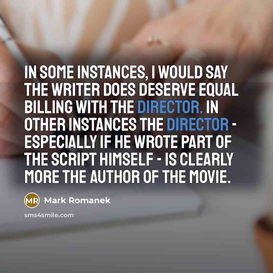 “In some instances, I would say the writer does deserve equal billing with the director. In other instances the director - especially if he wrote part of the script himself - is clearly more the author of the movie.” quote by Mark Romanek