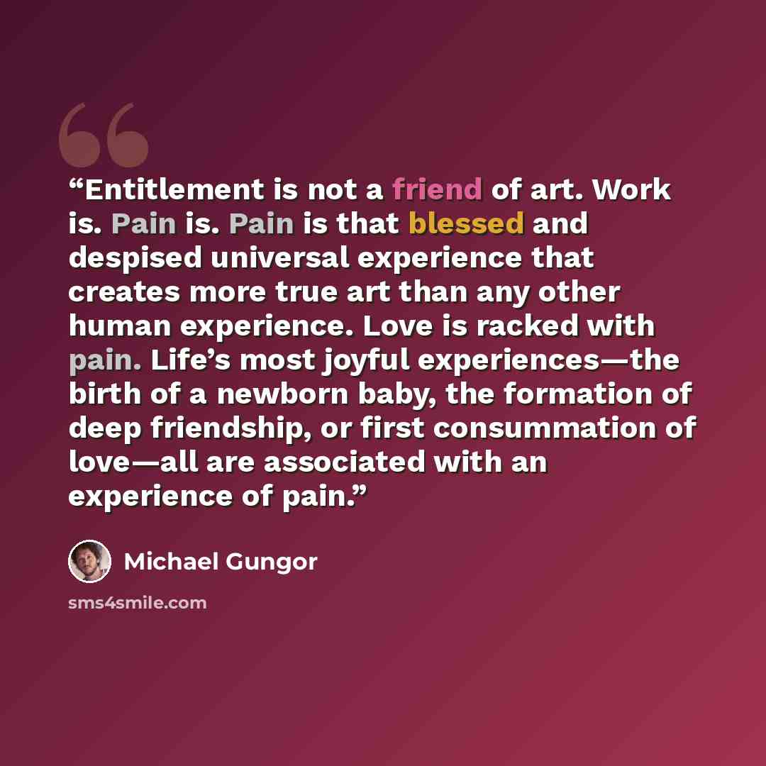 “Entitlement is not a friend of art. Work is. Pain is. Pain is that blessed and despised universal experience that creates more true art than any other human experience. Love is racked with pain. Life’s most joyful experiences—the birth of a newborn baby, the formation of deep friendship, or first…” quote by Michael Gungor