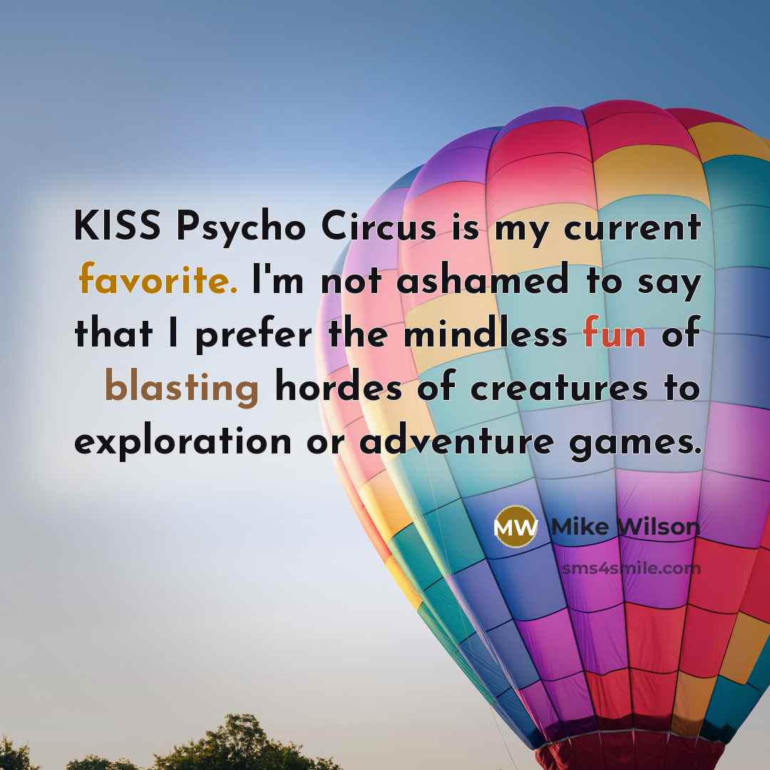 “KISS Psycho Circus is my current favorite. I'm not ashamed to say that I prefer the mindless fun of blasting hordes of creatures to exploration or adventure games.” quote by Mike Wilson