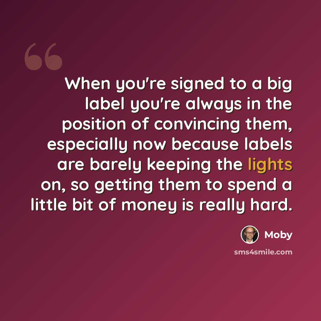 “When you're signed to a big label you're always in the position of convincing them, especially now because labels are barely keeping the lights on, so getting them to spend a little bit of money is really hard.” quote by Moby