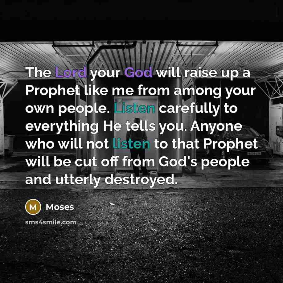 “The Lord your God will raise up a Prophet like me from among your own people. Listen carefully to everything He tells you. Anyone who will not listen to that Prophet will be cut off from God's people and utterly destroyed.” quote by Moses