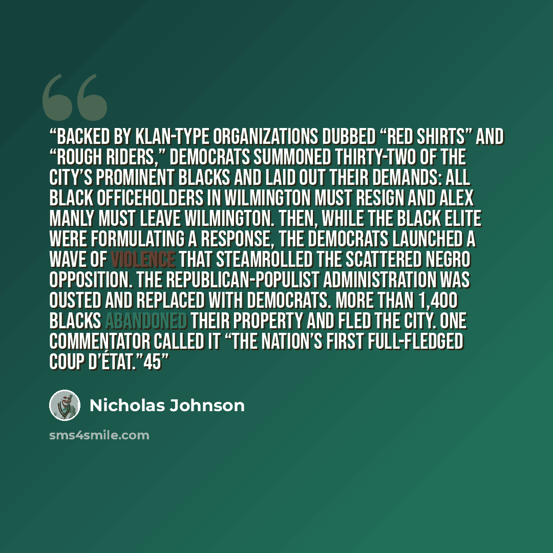 “Backed by Klan-type organizations dubbed “Red Shirts” and “Rough Riders,” Democrats summoned thirty-two of the city’s prominent blacks and laid out their demands: All black officeholders in Wilmington must resign and Alex Manly must leave Wilmington. Then, while the black elite were formulating a…” quote by Nicholas Johnson