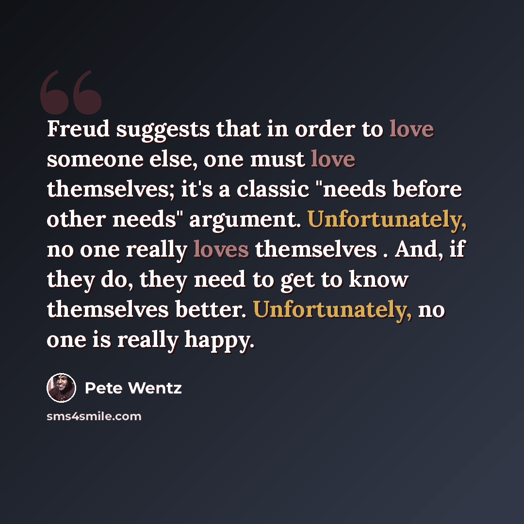 “Freud suggests that in order to love someone else, one must love themselves; it's a classic "needs before other needs" argument. Unfortunately, no one really loves themselves . And, if they do, they need to get to know themselves better. Unfortunately, no one is really happy.” quote by Pete Wentz