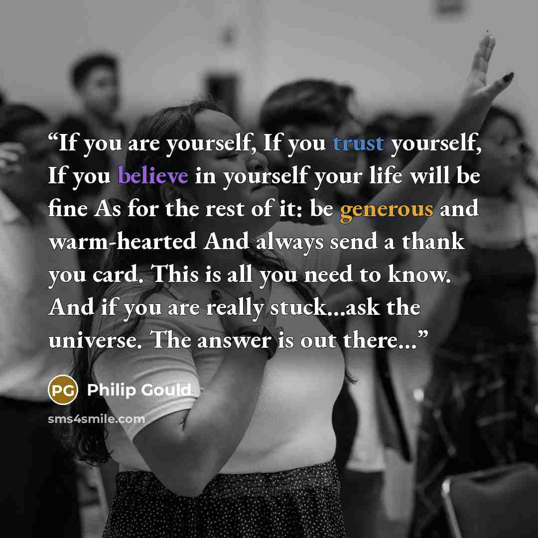 “If you are yourself, If you trust yourself, If you believe in yourself your life will be fine As for the rest of it: be generous and warm-hearted And always send a thank you card. This is all you need to know. And if you are really stuck…ask the universe. The answer is out there…” quote by Philip Gould