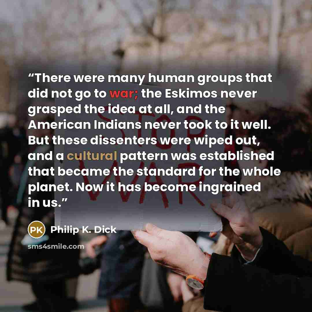 “There were many human groups that did not go to war; the Eskimos never grasped the idea at all, and the American Indians never took to it well. But these dissenters were wiped out, and a cultural pattern was established that became the standard for the whole planet. Now it has become ingrained in…” quote by Philip K. Dick