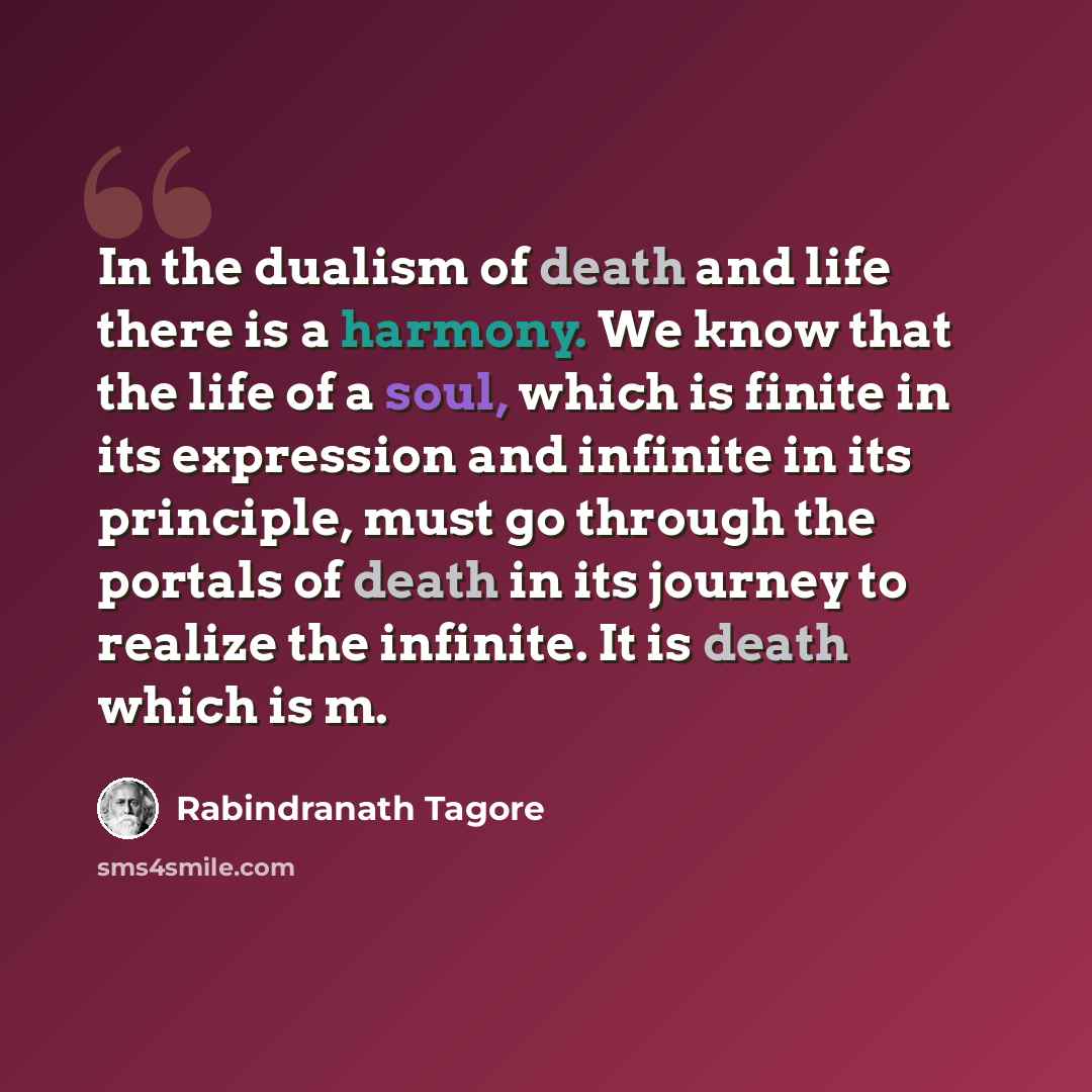 “In the dualism of death and life there is a harmony. We know that the life of a soul, which is finite in its expression and infinite in its principle, must go through the portals of death in its journey to realize the infinite. It is death which is m.” quote by Rabindranath Tagore