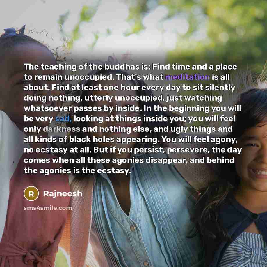 “The teaching of the buddhas is: Find time and a place to remain unoccupied. That's what meditation is all about. Find at least one hour every day to sit silently doing nothing, utterly unoccupied, just watching whatsoever passes by inside. In the beginning you will be very sad, looking at things…” quote by Rajneesh