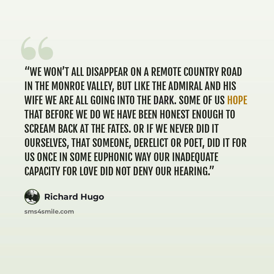 “We won’t all disappear on a remote country road in the Monroe Valley, but like The Admiral and his wife we are all going into the dark. Some of us hope that before we do we have been honest enough to scream back at the fates. Or if we never did it ourselves, that someone, derelict or poet, did it…” quote by Richard Hugo