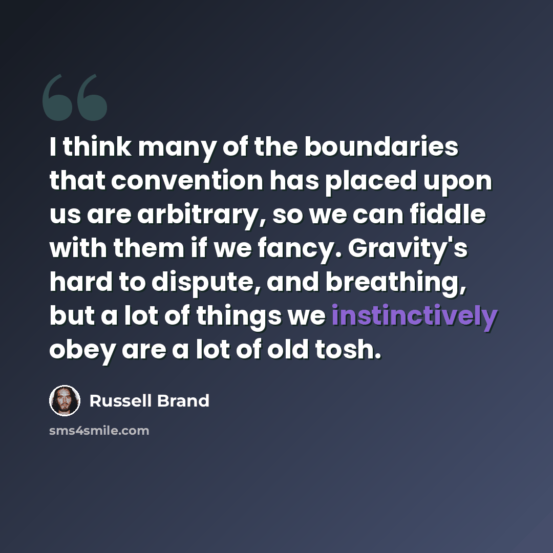“I think many of the boundaries that convention has placed upon us are arbitrary, so we can fiddle with them if we fancy. Gravity's hard to dispute, and breathing, but a lot of things we instinctively obey are a lot of old tosh.” quote by Russell Brand