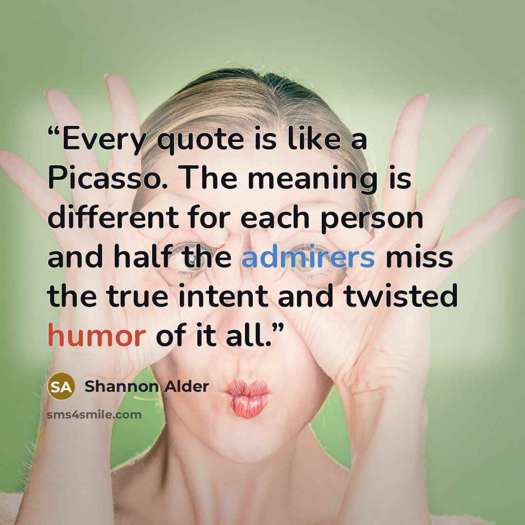 “Every quote is like a Picasso. The meaning is different for each person and half the admirers miss the true intent and twisted humor of it all.” quote by Shannon Alder