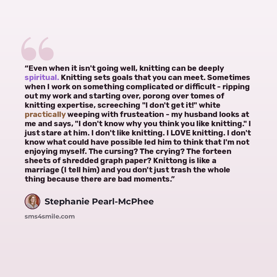 “Even when it isn't going well, knitting can be deeply spiritual. Knitting sets goals that you can meet. Sometimes when I work on something complicated or difficult - ripping out my work and starting over, porong over tomes of knitting expertise, screeching "I don't get it!" white practically…” quote by Stephanie Pearl-McPhee