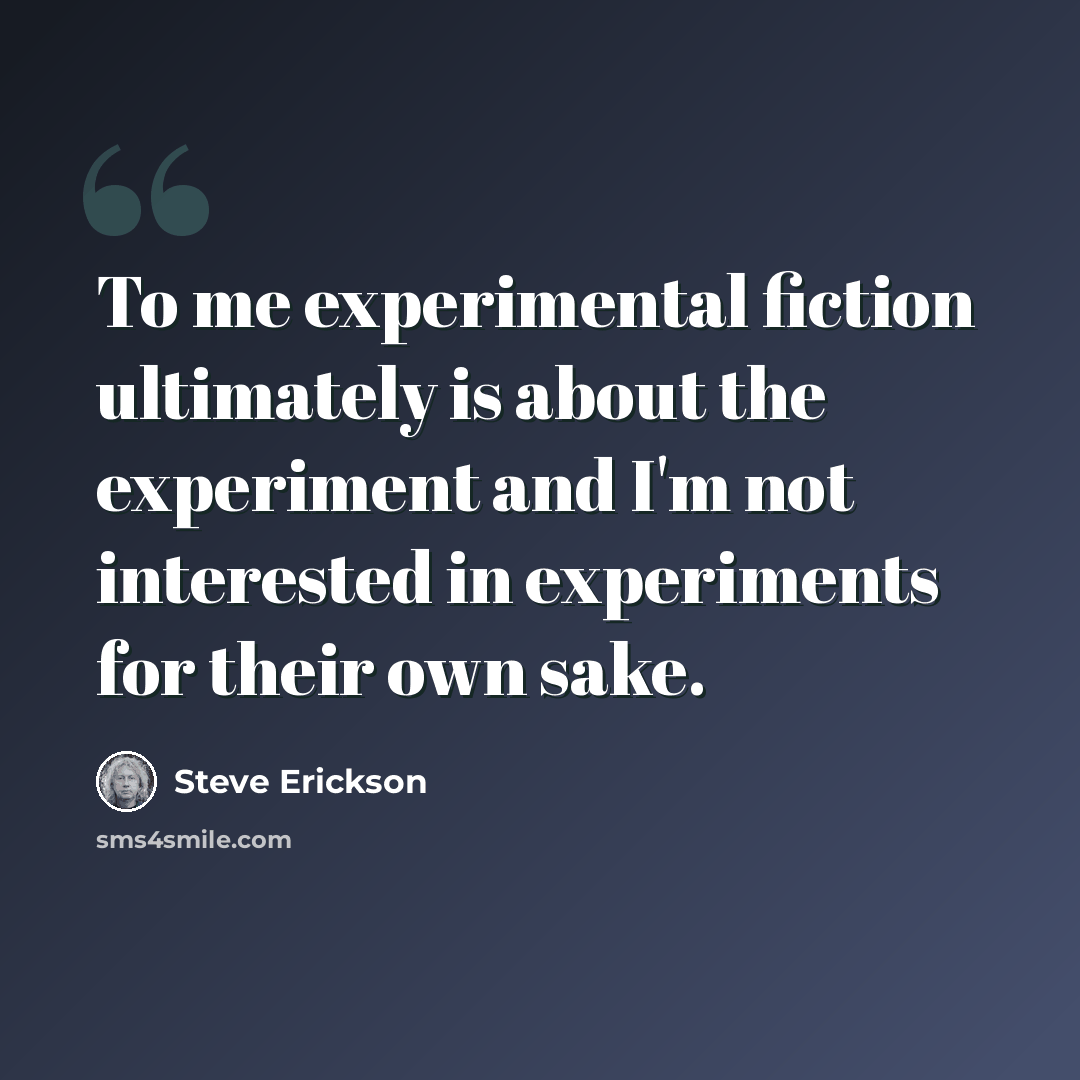 “To me experimental fiction ultimately is about the experiment and I'm not interested in experiments for their own sake.” quote by Steve Erickson