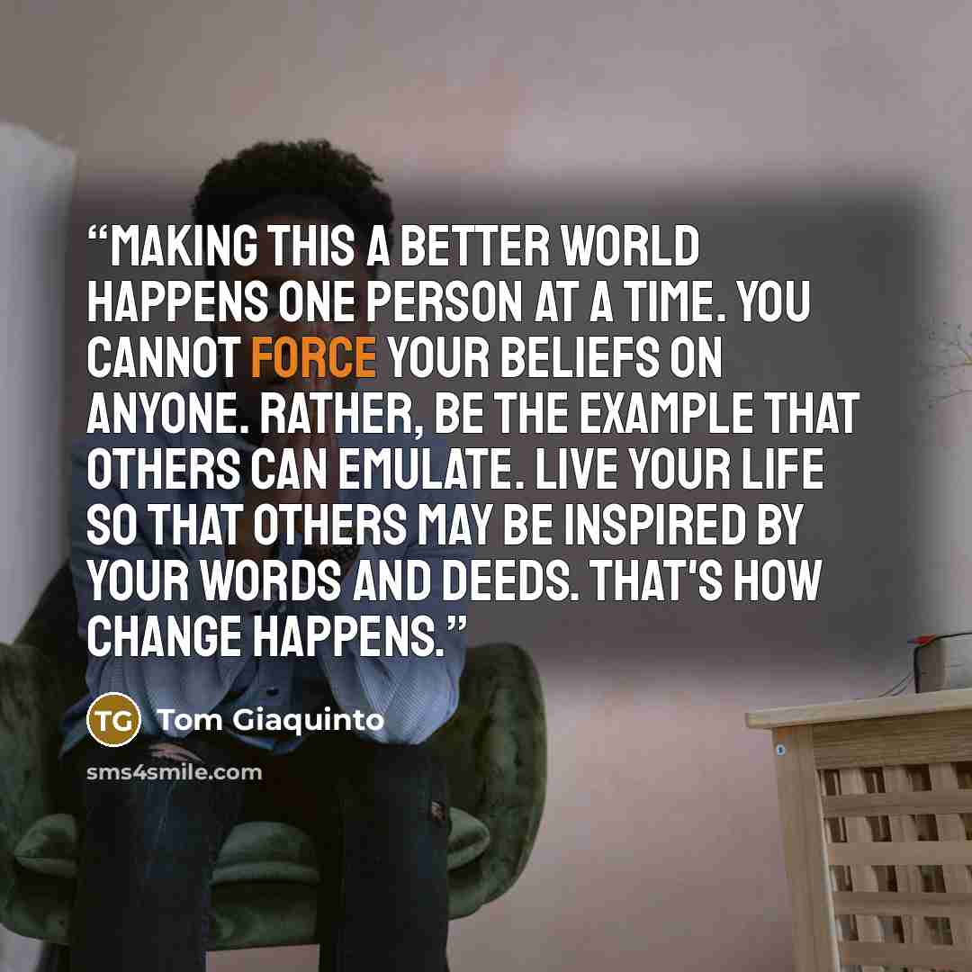 “Making this a better world happens one person at a time. You cannot force your beliefs on anyone. Rather, be the example that others can emulate. Live your life so that others may be inspired by your words and deeds. That's how change happens.” quote by Tom Giaquinto