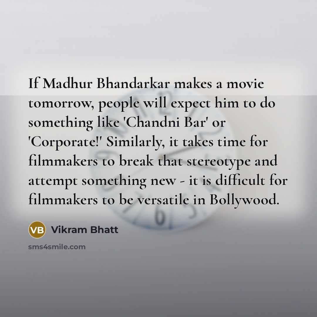 “If Madhur Bhandarkar makes a movie tomorrow, people will expect him to do something like 'Chandni Bar' or 'Corporate!' Similarly, it takes time for filmmakers to break that stereotype and attempt something new - it is difficult for filmmakers to be versatile in Bollywood.” quote by Vikram Bhatt