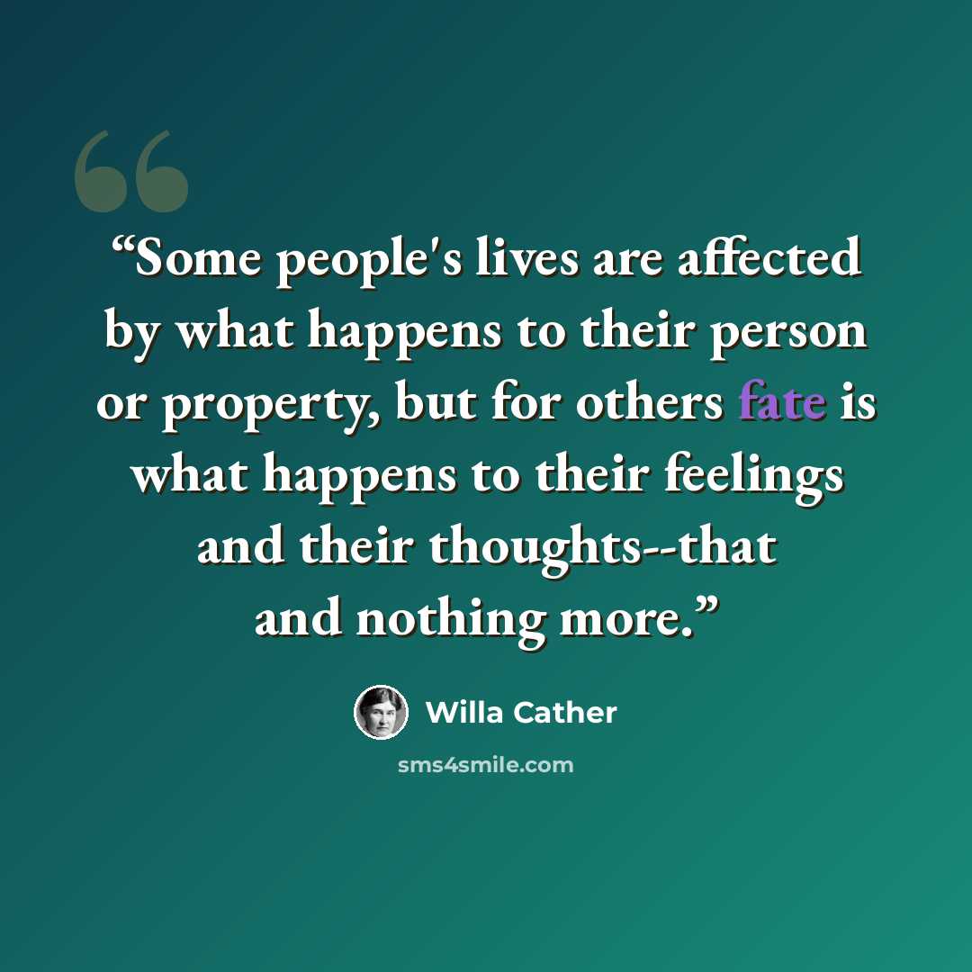 “Some people's lives are affected by what happens to their person or property, but for others fate is what happens to their feelings and their thoughts--that and nothing more.” quote by Willa Cather