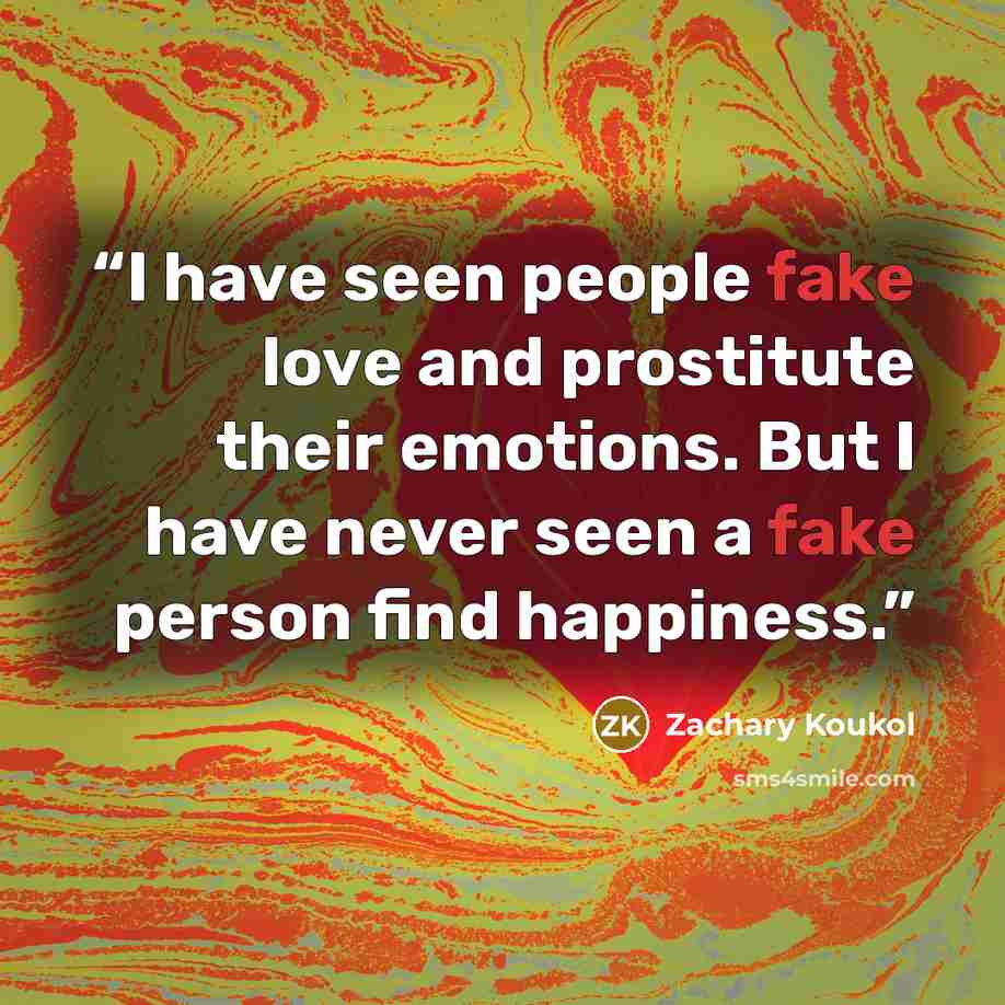 “I have seen people fake love and prostitute their emotions. But I have never seen a fake person find happiness.” quote by Zachary Koukol